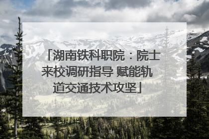 湖南铁科职院：院士来校调研指导 赋能轨道交通技术攻坚